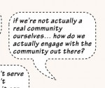 Quote: If we’re not actually a real community ourselves, how do we actually engage with the community out there?